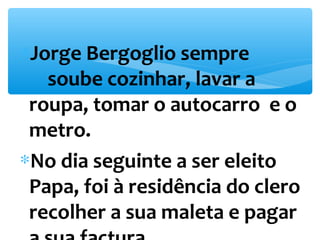*Jorge Bergoglio sempre 
soube cozinhar, lavar a 
roupa, tomar o autocarro e o 
metro. 
*No dia seguinte a ser eleito 
Papa, foi à residência do clero 
recolher a sua maleta e pagar 
a sua factura. 
 
