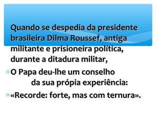 *QQuuaannddoo ssee ddeessppeeddiiaa ddaa pprreessiiddeennttee 
bbrraassiilleeiirraa DDiillmmaa RRoouusssseeff,, aannttiiggaa 
mmiilliittaannttee ee pprriissiioonneeiirraa ppoollííttiiccaa,, 
dduurraannttee aa ddiittaadduurraa mmiilliittaarr,, 
*OO PPaappaa ddeeuu-llhhee uumm ccoonnsseellhhoo 
ddaa ssuuaa pprróóppiiaa eexxppeerriiêênncciiaa:: 
*«RReeccoorrddee:: ffoorrttee,, mmaass ccoomm tteerrnnuurraa».. 
 