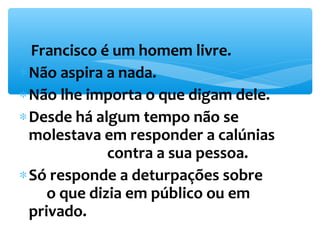* Francisco é um homem livre. 
*Não aspira a nada. 
*Não lhe importa o que digam dele. 
*Desde há algum tempo não se 
molestava em responder a calúnias 
contra a sua pessoa. 
*Só responde a deturpações sobre 
o que dizia em público ou em 
privado. 
 