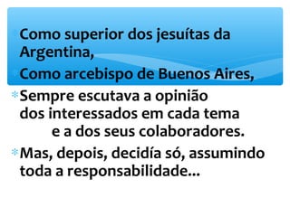 *Como superior dos jesuítas da 
Argentina, 
*Como arcebispo de Buenos Aires, 
*Sempre escutava a opinião 
dos interessados em cada tema 
e a dos seus colaboradores. 
*Mas, depois, decidía só, assumindo 
toda a responsabilidade... 
 
