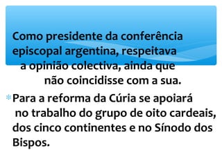 *Como presidente da conferência 
episcopal argentina, respeitava 
a opinião colectiva, ainda que 
não coincidisse com a sua. 
*Para a reforma da Cúria se apoiará 
no trabalho do grupo de oito cardeais, 
dos cinco continentes e no Sínodo dos 
Bispos. 
 