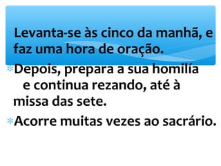 *Levanta-se às cinco da manhã, e 
faz uma hora de oração. 
*Depois, prepara a sua homilía 
e continua rezando, até à 
missa das sete. 
*Acorre muitas vezes ao sacrário. 
 