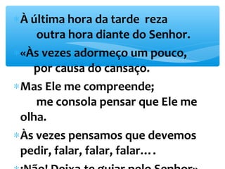 *À última hora da tarde reza 
outra hora diante do Senhor. 
*«Às vezes adormeço um pouco, 
por causa do cansaço. 
*Mas Ele me compreende; 
me consola pensar que Ele me 
olha. 
*Às vezes pensamos que devemos 
pedir, falar, falar, falar…. 
*¡Não! Deixa-te guiar pelo Senhor». 
 
