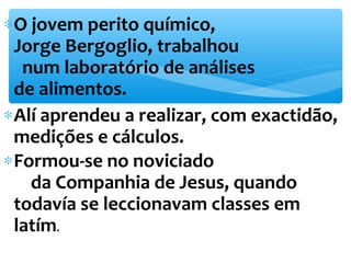 *O jovem perito químico, 
Jorge Bergoglio, trabalhou 
num laboratório de análises 
de alimentos. 
*Alí aprendeu a realizar, com exactidão, 
medições e cálculos. 
*Formou-se no noviciado 
da Companhia de Jesus, quando 
todavía se leccionavam classes em 
latím. 
 