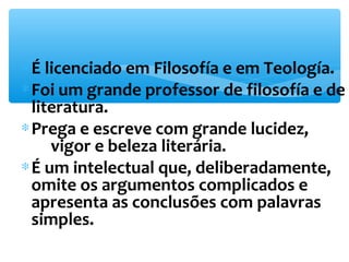 *É licenciado em Filosofía e em Teología. 
*Foi um grande professor de filosofía e de 
literatura. 
*Prega e escreve com grande lucidez, 
vigor e beleza literária. 
*É um intelectual que, deliberadamente, 
omite os argumentos complicados e 
apresenta as conclusões com palavras 
simples. 
 