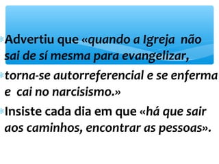 *Advertiu que «quando a Igreja não 
sai de sí mesma para evangelizar, 
*torna-se autorreferencial e se enferma 
e cai no narcisismo.» 
*Insiste cada dia em que «há que sair 
aos caminhos, encontrar as pessoas». 
 