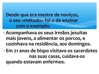 *Desde que era mestre de noviços, 
o seu «método» foi o de ensinar 
com o exemplo. 
*Acompanhava os seus irmãos jesuitas 
mais jovens, a alimentar os porcos, e 
cozinhava na residência, aos domingos. 
*Em 21 anos de bispo visitava os sacerdotes 
nas suas casas, cuidava-os 
quando estavam enfermos. 
 
