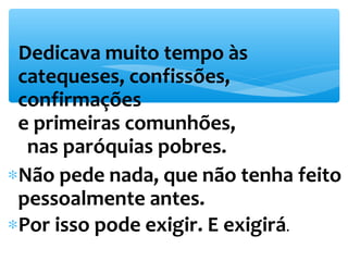 *Dedicava muito tempo às 
catequeses, confissões, 
confirmações 
e primeiras comunhões, 
nas paróquias pobres. 
*Não pede nada, que não tenha feito 
pessoalmente antes. 
*Por isso pode exigir. E exigirá. 
