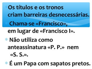 *Os títulos e os tronos 
criam barreiras desnecessárias. 
* Chama-se «Francisco», 
em lugar de «Francisco I». 
* Não utiliza como 
anteassinatura «P. P.» nem 
«S. S.». 
* É um Papa com sapatos pretos. 
 