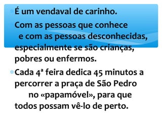 *É um vendaval de carinho. 
*Com as pessoas que conhece 
e com as pessoas desconhecidas, 
especialmente se são crianças, 
pobres ou enfermos. 
*Cada 4ª feira dedica 45 minutos a 
percorrer a praça de São Pedro 
no «papamóvel», para que 
todos possam vê-lo de perto. 
 