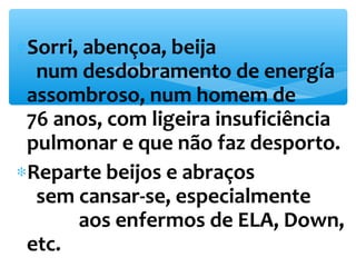*Sorri, abençoa, beija 
num desdobramento de energía 
assombroso, num homem de 
76 anos, com ligeira insuficiência 
pulmonar e que não faz desporto. 
*Reparte beijos e abraços 
sem cansar-se, especialmente 
aos enfermos de ELA, Down, 
etc. 
 
