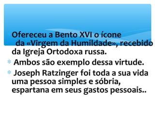 *Ofereceu a Bento XVI o ícone 
da «Virgem da Humildade», recebido 
da Igreja Ortodoxa russa. 
* Ambos são exemplo dessa virtude. 
* Joseph Ratzinger foi toda a sua vida 
uma pessoa simples e sóbria, 
espartana em seus gastos pessoais.. 
 
