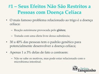 #1 – Seus Efeitos Não São Restritos a
Pessoas com Doença Celíaca
• O mais famoso problema relacionado ao trigo é a doença
celíaca:
– Reação autoimune provocada pelo glúten;
– Tratada com uma dieta livre dessa substância;
• 30 a 40% das pessoas tem o padrão genético para
potencialmente desenvolver a doença celíaca;
• Apenas 1 a 3% delas de fato a contraem:
– Não se sabe os motivos, mas pode estar relacionado com o
microbioma intestinal.
 