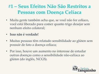 #1 – Seus Efeitos Não São Restritos a
Pessoas com Doença Celíaca
• Muita gente também acha que, se você não for celíaco,
você está liberado para comer quanto trigo desejar sem
nenhum efeito colateral;
• Isso não é verdade!
• Muitas pessoas têm relatado sensibilidade ao glúten sem
possuir de fato a doença celíaca;
• Por isso, houve um aumento no interesse de estudar
outras doenças como a sensibilidade não-celíaca ao
glúten (do inglês, NCGS).
 