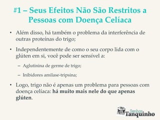 #1 – Seus Efeitos Não São Restritos a
Pessoas com Doença Celíaca
• Além disso, há também o problema da interferência de
outras proteínas do trigo;
• Independentemente de como o seu corpo lida com o
glúten em si, você pode ser sensível a:
– Aglutinina de germe de trigo;
– Inibidores amilase-tripsina;
• Logo, trigo não é apenas um problema para pessoas com
doença celíaca: há muito mais nele do que apenas
glúten.
 