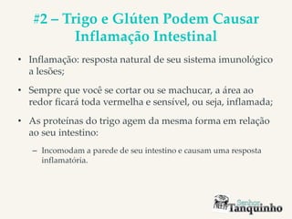 #2 – Trigo e Glúten Podem Causar
Inflamação Intestinal
• Inflamação: resposta natural de seu sistema imunológico
a lesões;
• Sempre que você se cortar ou se machucar, a área ao
redor ficará toda vermelha e sensível, ou seja, inflamada;
• As proteínas do trigo agem da mesma forma em relação
ao seu intestino:
– Incomodam a parede de seu intestino e causam uma resposta
inflamatória.
 