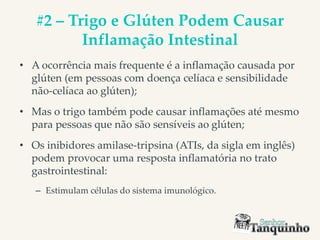 #2 – Trigo e Glúten Podem Causar
Inflamação Intestinal
• A ocorrência mais frequente é a inflamação causada por
glúten (em pessoas com doença celíaca e sensibilidade
não-celíaca ao glúten);
• Mas o trigo também pode causar inflamações até mesmo
para pessoas que não são sensíveis ao glúten;
• Os inibidores amilase-tripsina (ATIs, da sigla em inglês)
podem provocar uma resposta inflamatória no trato
gastrointestinal:
– Estimulam células do sistema imunológico.
 