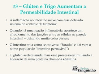 #3 – Glúten e Trigo Aumentam a
Permeabilidade Intestinal
• A inflamação no intestino mexe com esse delicado
sistema de controle de fronteira;
• Quando há uma reação inflamatória, acontece um
afrouxamento das junções entre as células na parede
intestinal – deixando muita coisa passar;
• O intestino atua como se estivesse “furado” e daí vem o
nome popular de “intestino permeável”;
• O glúten acelera ainda mais esse processo estimulando a
liberação de uma proteína chamada zonulina.
 