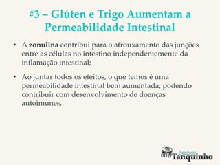 #3 – Glúten e Trigo Aumentam a
Permeabilidade Intestinal
• A zonulina contribui para o afrouxamento das junções
entre as células no intestino independentemente da
inflamação intestinal;
• Ao juntar todos os efeitos, o que temos é uma
permeabilidade intestinal bem aumentada, podendo
contribuir com desenvolvimento de doenças
autoimunes.
 