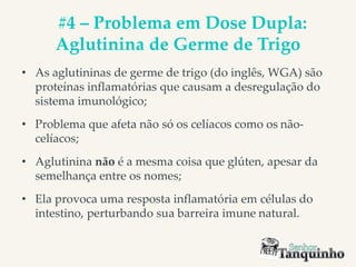 #4 – Problema em Dose Dupla:
Aglutinina de Germe de Trigo
• As aglutininas de germe de trigo (do inglês, WGA) são
proteínas inflamatórias que causam a desregulação do
sistema imunológico;
• Problema que afeta não só os celíacos como os não-
celíacos;
• Aglutinina não é a mesma coisa que glúten, apesar da
semelhança entre os nomes;
• Ela provoca uma resposta inflamatória em células do
intestino, perturbando sua barreira imune natural.
 