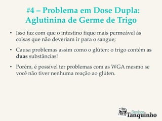 #4 – Problema em Dose Dupla:
Aglutinina de Germe de Trigo
• Isso faz com que o intestino fique mais permeável às
coisas que não deveriam ir para o sangue;
• Causa problemas assim como o glúten: o trigo contém as
duas substâncias!
• Porém, é possível ter problemas com as WGA mesmo se
você não tiver nenhuma reação ao glúten.
 