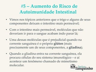 #5 – Aumento do Risco de
Autoimunidade Intestinal
• Vimos nos tópicos anteriores que o trigo e alguns de seus
componentes deixam o intestino mais permeável;
• Com o intestino mais permeável, moléculas que não
deveriam ir para o sangue acabam indo parar lá;
• Uma dessas moléculas que é prejudicial quando na
corrente sanguínea é o próprio glúten (mais
precisamente um de seus componentes, a gliadina);
• Quando a gliadina entra na corrente sanguínea, ela
procura células do seu sistema imunológico – e aí
acontece um fenômeno chamado de mimetismo
molecular.
 