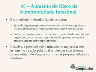 #5 – Aumento do Risco de
Autoimunidade Intestinal
• O mimetismo molecular funciona assim:
– Quando algum corpo estranho entra na corrente sanguínea, o
sistema imunológico forma anticorpos contra esse invasor;
– Porém, se esse invasor se parecer com um tecido de seu próprio
organismo, então os anticorpos formados podem começar a
atacar o seu próprio corpo também;
• Inclusive, é possível que o mimetismo molecular seja
justamente a razão pela qual as pessoas com doença
celíaca sofrem de ataques contra suas próprias células do
intestino.
 