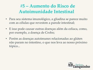 #5 – Aumento do Risco de
Autoimunidade Intestinal
• Para seu sistema imunológico, a gliadina se parece muito
com as células que revestem a parede intestinal;
• E isso pode causar outras doenças além da celíaca, como,
por exemplo, a doença de Crohn;
• Porém as doenças autoimunes relacionadas ao glúten
não param no intestino, o que nos leva ao nosso próximo
tópico...
 