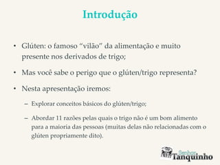Introdução
• Glúten: o famoso “vilão” da alimentação e muito
presente nos derivados de trigo;
• Mas você sabe o perigo que o glúten/trigo representa?
• Nesta apresentação iremos:
– Explorar conceitos básicos do glúten/trigo;
– Abordar 11 razões pelas quais o trigo não é um bom alimento
para a maioria das pessoas (muitas delas não relacionadas com o
glúten propriamente dito).
 