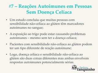 #7 – Reações Autoimunes em Pessoas
Sem Doença Celíaca
• Um estudo concluiu que muitas pessoas com
sensibilidade não-celíaca ao glúten têm marcadores
autoimunes no sangue;
• A exposição ao trigo pode estar causando problemas
autoimunes – mesmo sem ter a doença celíaca;
• Pacientes com sensibilidade não-celíaca ao glúten podem
ter um tipo diferente de reação autoimune;
• Logo, doença celíaca e sensibilidade não-celíaca ao
glúten são duas coisas diferentes mas ambas envolvem
respostas autoimunes potencialmente sérias.
 