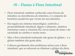 #8 – Danos à Flora Intestinal
• Flora intestinal: também conhecida como bioma do
intestino ou microbioma do intestino, é o conjunto de
bactérias saudáveis que vivem em seu intestino;
• Ela regula seu sistema imunológico, controla a
permeabilidade intestinal, digere o alimento, sintetiza
nutrientes como a vitamina K2, envia sinais de fome e de
saciedade ao cérebro e muito mais;
• Mas a flora intestinal realmente não gosta de glúten – e o
glúten também não gosta dela;
• Celíacos geralmente têm problemas sérios com a flora
intestinal, que se reduzem ao eliminar o glúten da dieta.
 