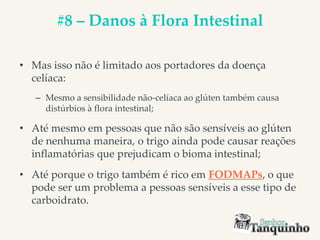 #8 – Danos à Flora Intestinal
• Mas isso não é limitado aos portadores da doença
celíaca:
– Mesmo a sensibilidade não-celíaca ao glúten também causa
distúrbios à flora intestinal;
• Até mesmo em pessoas que não são sensíveis ao glúten
de nenhuma maneira, o trigo ainda pode causar reações
inflamatórias que prejudicam o bioma intestinal;
• Até porque o trigo também é rico em FODMAPs, o que
pode ser um problema a pessoas sensíveis a esse tipo de
carboidrato.
 