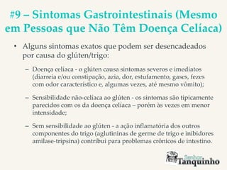 #9 – Sintomas Gastrointestinais (Mesmo
em Pessoas que Não Têm Doença Celíaca)
• Alguns sintomas exatos que podem ser desencadeados
por causa do glúten/trigo:
– Doença celíaca - o glúten causa sintomas severos e imediatos
(diarreia e/ou constipação, azia, dor, estufamento, gases, fezes
com odor característico e, algumas vezes, até mesmo vômito);
– Sensibilidade não-celíaca ao glúten - os sintomas são tipicamente
parecidos com os da doença celíaca – porém às vezes em menor
intensidade;
– Sem sensibilidade ao glúten - a ação inflamatória dos outros
componentes do trigo (aglutininas de germe de trigo e inibidores
amilase-tripsina) contribui para problemas crônicos de intestino.
 