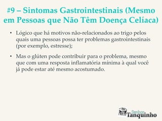 #9 – Sintomas Gastrointestinais (Mesmo
em Pessoas que Não Têm Doença Celíaca)
• Lógico que há motivos não-relacionados ao trigo pelos
quais uma pessoas possa ter problemas gastrointestinais
(por exemplo, estresse);
• Mas o glúten pode contribuir para o problema, mesmo
que com uma resposta inflamatória mínima à qual você
já pode estar até mesmo acostumado.
 