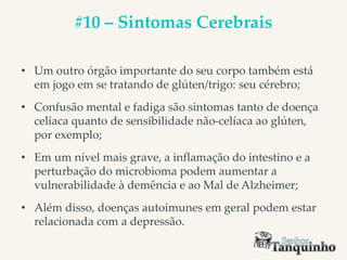 #10 – Sintomas Cerebrais
• Um outro órgão importante do seu corpo também está
em jogo em se tratando de glúten/trigo: seu cérebro;
• Confusão mental e fadiga são sintomas tanto de doença
celíaca quanto de sensibilidade não-celíaca ao glúten,
por exemplo;
• Em um nível mais grave, a inflamação do intestino e a
perturbação do microbioma podem aumentar a
vulnerabilidade à demência e ao Mal de Alzheimer;
• Além disso, doenças autoimunes em geral podem estar
relacionada com a depressão.
 