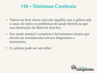 #10 – Sintomas Cerebrais
• Vamos ser bem claros: isso não significa que o glúten seja
a causa de todos os problemas de saúde mental ou que
sua eliminação da dieta irá curá-los;
• Sua saúde mental é complexa e há inúmeros fatores que
devem ser considerados em seu diagnóstico e
tratamento;
• E o glúten pode ser um deles!
 