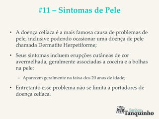 #11 – Sintomas de Pele
• A doença celíaca é a mais famosa causa de problemas de
pele, inclusive podendo ocasionar uma doença de pele
chamada Dermatite Herpetiforme;
• Seus sintomas incluem erupções cutâneas de cor
avermelhada, geralmente associadas a coceira e a bolhas
na pele:
– Aparecem geralmente na faixa dos 20 anos de idade;
• Entretanto esse problema não se limita a portadores de
doença celíaca.
 