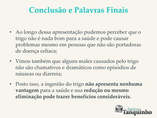 Conclusão e Palavras Finais
• Ao longo dessa apresentação pudemos perceber que o
trigo não é nada bom para a saúde e pode causar
problemas mesmo em pessoas que não são portadoras
de doença celíaca;
• Vimos também que alguns males causados pelo trigo
não são chamativos e dramáticos como episódios de
náuseas ou diarreia;
• Posto isso, a ingestão do trigo não apresenta nenhuma
vantagem para a saúde e sua redução ou mesmo
eliminação pode trazer benefícios consideráveis.
 