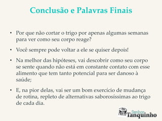 Conclusão e Palavras Finais
• Por que não cortar o trigo por apenas algumas semanas
para ver como seu corpo reage?
• Você sempre pode voltar a ele se quiser depois!
• Na melhor das hipóteses, vai descobrir como seu corpo
se sente quando não está em constante contato com esse
alimento que tem tanto potencial para ser danoso à
saúde;
• E, na pior delas, vai ser um bom exercício de mudança
de rotina, repleto de alternativas saborosíssimas ao trigo
de cada dia.
 