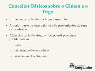 Conceitos Básicos sobre o Glúten e o
Trigo
• Primeiro conceito básico: trigo é um grão;
• A maior parte de suas calorias são provenientes de seus
carboidratos;
• Além dos carboidratos, o trigo possui proteínas
problemáticas:
– Glúten;
– Aglutinina de Germe de Trigo;
– Inibidores Amilase-Tripsina.
 