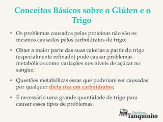 Conceitos Básicos sobre o Glúten e o
Trigo
• Os problemas causados pelas proteínas não são os
mesmos causados pelos carboidratos do trigo;
• Obter a maior parte das suas calorias a partir do trigo
(especialmente refinado) pode causar problemas
metabólicos como variações nos níveis de açúcar no
sangue;
• Questões metabólicas essas que poderiam ser causadas
por qualquer dieta rica em carboidratos;
• É necessário uma grande quantidade de trigo para
causar esses tipos de problemas.
 