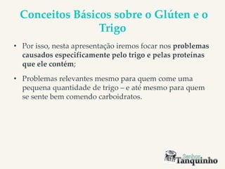 Conceitos Básicos sobre o Glúten e o
Trigo
• Por isso, nesta apresentação iremos focar nos problemas
causados especificamente pelo trigo e pelas proteínas
que ele contém;
• Problemas relevantes mesmo para quem come uma
pequena quantidade de trigo – e até mesmo para quem
se sente bem comendo carboidratos.
 