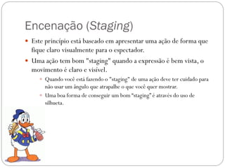 Encenação (Staging)
 Este princípio está baseado em apresentar uma ação de forma que
fique claro visualmente para o espectador.
 Uma ação tem bom "staging" quando a expressão é bem vista, o
movimento é claro e visível.
 Quando você está fazendo o "staging" de uma ação deve ter cuidado para
não usar um ângulo que atrapalhe o que você quer mostrar.
 Uma boa forma de conseguir um bom “staging” é através do uso de
silhueta.
 