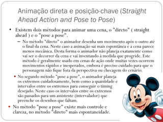 Animação direta e posição-chave (Straight
Ahead Action and Pose to Pose)
 No segundo método "pose a pose", o animador planeja
os extremos cuidadosamente, bem como a quantidade e
intervalos entre os extremos para conseguir o timing
desejado. Neste caso os intervalos entre os extremos
são passados para um assistente (intervalador) que
preenche os desenhos que faltam.
 No método "pose a pose" existe mais controle e
clareza, no método "direto" mais espontaneidade.
• Existem dois métodos para animar uma cena, o "direto" ( straight
ahead ) e o "pose a pose".
– No método "direto" o animador desenha um movimento após o outro até
o final da cena. Neste caso a animação sai mais espontânea e a cena parece
menos mecânica. Desta forma o animador não planeja exatamente como
vai ser o decorrer da cena e vai inventando à medida que progride. Este
método é geralmente usado em cenas de ação onde muitas vezes ocorrem
movimentos rápidos e inesperados, embora é preciso cuidado para que o
personagem não fique fora da perspectiva ou checagem do cenário.
 