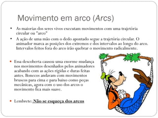 Movimento em arco (Arcs)
 Essa descoberta causou uma enorme mudança
nos movimentos desenhados pelos animadores
acabando com as ações rígidas e duras feitas
antes. Bonecos andavam com movimentos
bruscos para cima e para baixo como peças
mecânicas, agora com o uso dos arcos o
movimento fica mais suave.
 Lembrete: Não se esqueça dos arcos
• As maiorias dos seres vivos executam movimentos com uma trajetória
circular ou "arco"
• A ação de uma mão com o dedo apontado segue a trajetória circular. O
animador marca as posições dos extremos e dos intervalos ao longo do arco.
Intervalos feitos fora do arco irão quebrar o movimento radicalmente.
 