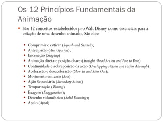 Os 12 Princípios Fundamentais da
Animação
 São 12 conceitos estabelecidos proWalt Disney como essenciais para a
criação de uma desenho animado. São eles:
 Comprimir e esticar (Squash and Stretch);
 Antecipação (Anticipation);
 Encenação (Staging)
 Animação direta e posição-chave (Straight Ahead Action and Pose to Pose)
 Continuidade e sobreposição da ação (Overlapping Action and FollowThrough)
 Aceleração e desaceleração (Slow In and Slow Out);
 Movimento em arco (Arcs)
 Ação Secundária (Secondary Ations)
 Temporização (Timing)
 Exagero (Exaggeration);
 Desenho volumétrico (Solid Drawing);
 Apelo (Apeal)
 