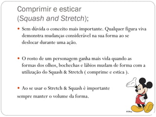 Comprimir e esticar
(Squash and Stretch);
 Sem dúvida o conceito mais importante. Qualquer figura viva
demonstra mudanças considerável na sua forma ao se
deslocar durante uma ação.
 O rosto de um personagem ganha mais vida quando as
formas dos olhos, bochechas e lábios mudam de forma com a
utilização do Squash & Stretch ( comprime e estica ).
 Ao se usar o Stretch & Squash é importante
sempre manter o volume da forma.
 
