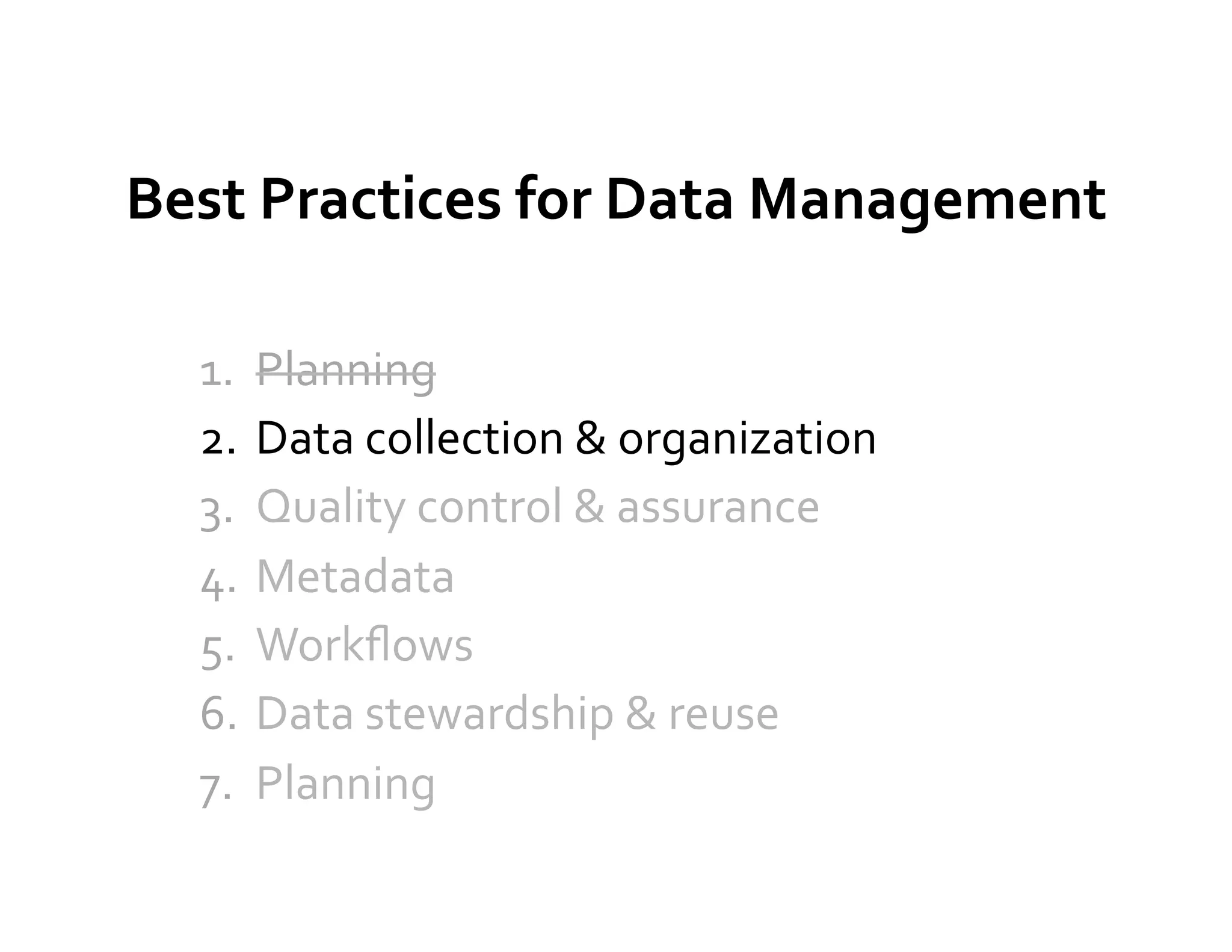 Best	
  Practices	
  for	
  Data	
  Management	
  

   1.  Planning	
  
   2.  Data	
  collection	
  &	
  organization	
  
   3.  Quality	
  control	
  &	
  assurance	
  
   4.  Metadata	
  
   5.  Workﬂows	
  
   6.  Data	
  stewardship	
  &	
  reuse	
  
   7.  Planning	
  
 