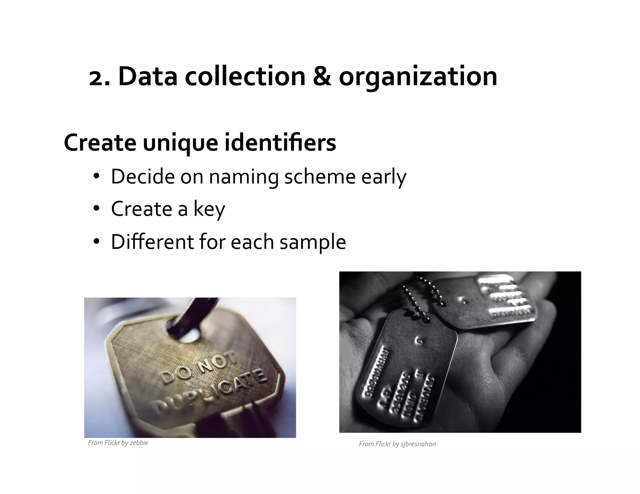 2.	
  Data	
  collection	
  &	
  organization	
  

Create	
  unique	
  identiﬁers	
  
     •  Decide	
  on	
  naming	
  scheme	
  early	
  
     •  Create	
  a	
  key	
  
     •  Diﬀerent	
  for	
  each	
  sample	
  




   From	
  Flickr	
  by	
  zebbie	
          From	
  Flickr	
  by	
  sjbresnahan	
  
 