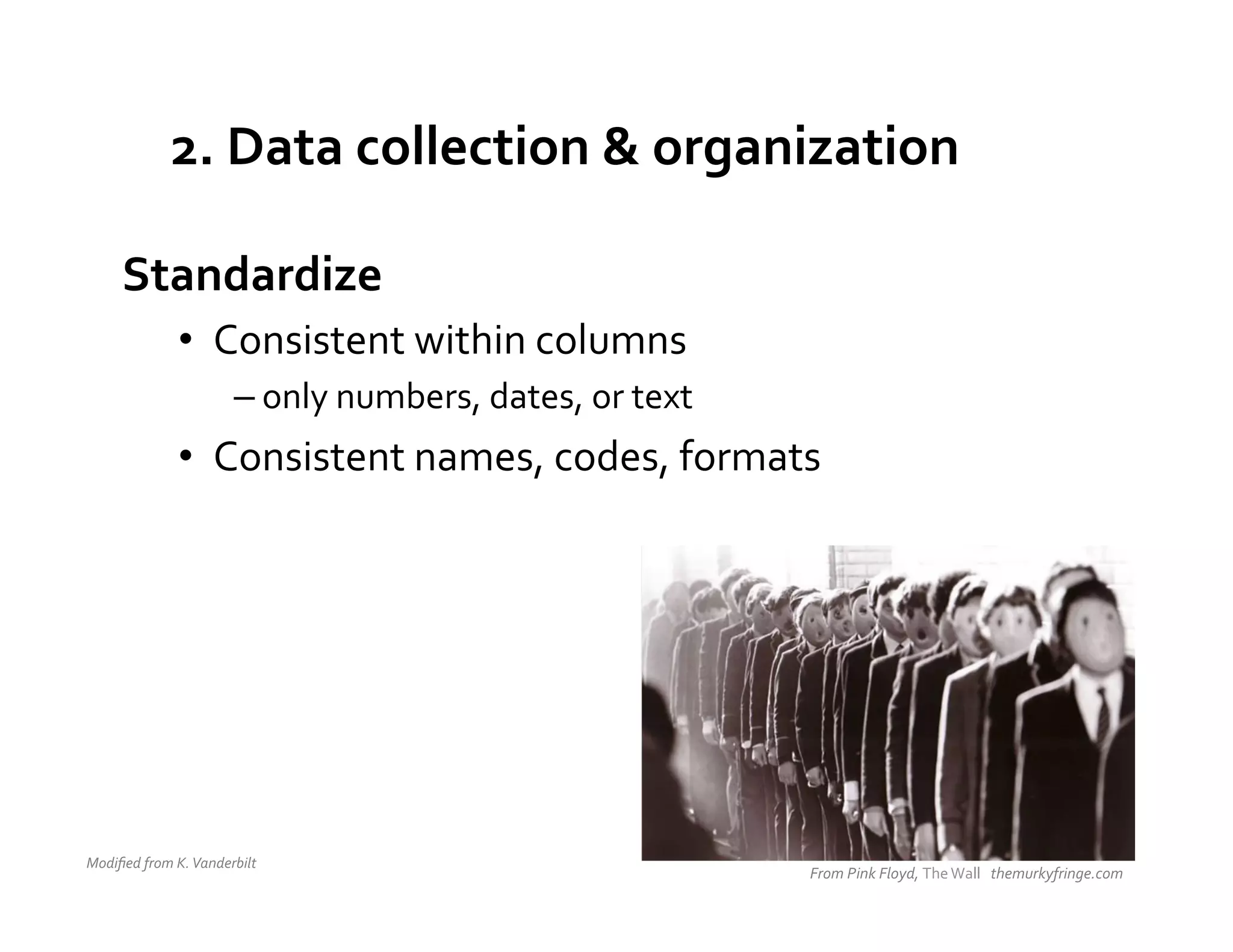 2.	
  Data	
  collection	
  &	
  organization	
  

        Standardize	
  
                      •  Consistent	
  within	
  columns	
  
                                    – only	
  numbers,	
  dates,	
  or	
  text	
  
                      •  Consistent	
  names,	
  codes,	
  formats	
  




Modiﬁed	
  from	
  K.	
  Vanderbilt	
  	
  
                                                                                     From	
  Pink	
  Floyd,	
  The	
  Wall	
  	
  	
  themurkyfringe.com	
  
 